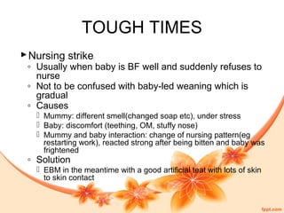 TOUGH TIMES
Nursing strike
◦ Usually when baby is BF well and suddenly refuses to
nurse
◦ Not to be confused with baby-led weaning which is
gradual
◦ Causes
 Mummy: different smell(changed soap etc), under stress
 Baby: discomfort (teething, OM, stuffy nose)
 Mummy and baby interaction: change of nursing pattern(eg
restarting work), reacted strong after being bitten and baby was
frightened
◦ Solution
 EBM in the meantime with a good artificial teat with lots of skin
to skin contact
 