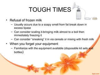 TOUGH TIMES
• Refusal of frozen milk
– Usually occurs due to a soapy smell from fat break down in
excess lipase
– Can consider scaling it-bringing milk almost to a boil then
immediately freezing it
– Can consider “sneaking” it in via cereals or mixing with fresh milk
• When you forget your equipment
– Familiarize with the equipment available (disposable kit sets and
bottles)
 