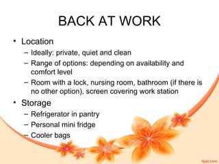 BACK AT WORK
• Location
– Ideally: private, quiet and clean
– Range of options: depending on availability and
comfort level
– Room with a lock, nursing room, bathroom (if there is
no other option), screen covering work station
• Storage
– Refrigerator in pantry
– Personal mini fridge
– Cooler bags
 