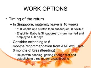WORK OPTIONS
• Timing of the return
– In Singapore, maternity leave is 16 weeks
• 1st
8 weeks at a stretch then subsequent 8 flexible
• Eligibility: Baby is Singaporean, mum married and
employed >90 days
– Consider extending to 6
months(recommendation from AAP exclusive
6 months of breastfeeding)
• Helps with bonding, getting enough rest and
establishing a regime for breastfeeding
 