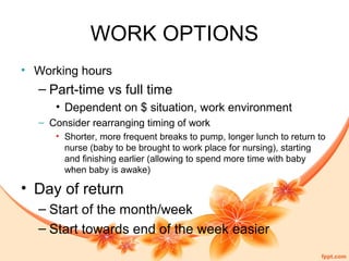 WORK OPTIONS
• Working hours
– Part-time vs full time
• Dependent on $ situation, work environment
– Consider rearranging timing of work
• Shorter, more frequent breaks to pump, longer lunch to return to
nurse (baby to be brought to work place for nursing), starting
and finishing earlier (allowing to spend more time with baby
when baby is awake)
• Day of return
– Start of the month/week
– Start towards end of the week easier
 
