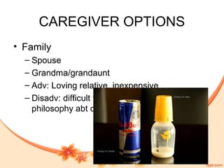 CAREGIVER OPTIONS
• Family
– Spouse
– Grandma/grandaunt
– Adv: Loving relative, inexpensive
– Disadv: difficult to establish common
philosophy abt care-giving
 