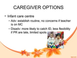 CAREGIVER OPTIONS
• Infant care centre
– Adv: establish routine, no concerns if teacher
is on MC
– Disadv: more likely to catch ID, less flexibility
if PR are late, limited spots
 