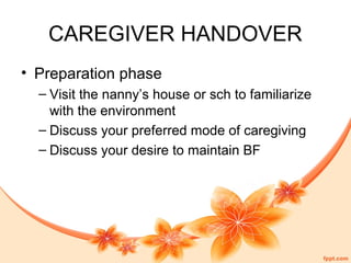 CAREGIVER HANDOVER
• Preparation phase
– Visit the nanny’s house or sch to familiarize
with the environment
– Discuss your preferred mode of caregiving
– Discuss your desire to maintain BF
 