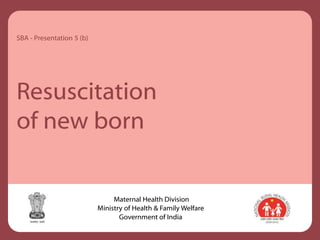Resuscitation
of new born
SBA - Presentation 5 (b)
Maternal Health Division
Ministry of Health & Family Welfare
Government of India
 