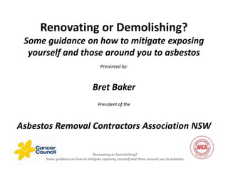 Renovating or Demolishing?
Some guidance on how to mitigate exposing
yourself and those around you to asbestos
Presented by:
Bret Baker
President of the
Asbestos Removal Contractors Association NSW
Renovating or Demolishing?
Some guidance on how to mitigate exposing yourself and those around you to asbestos
 