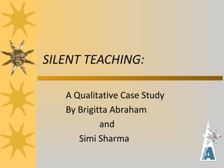 SILENT TEACHING:
A Qualitative Case Study
By Brigitta Abraham
and
Simi Sharma
 