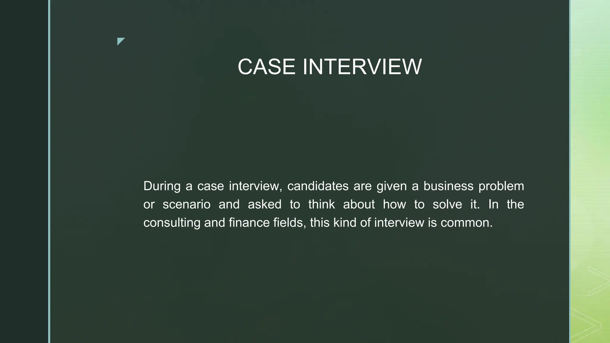 ◤
CASE INTERVIEW
During a case interview, candidates are given a business problem
or scenario and asked to think about how to solve it. In the
consulting and finance fields, this kind of interview is common.
 