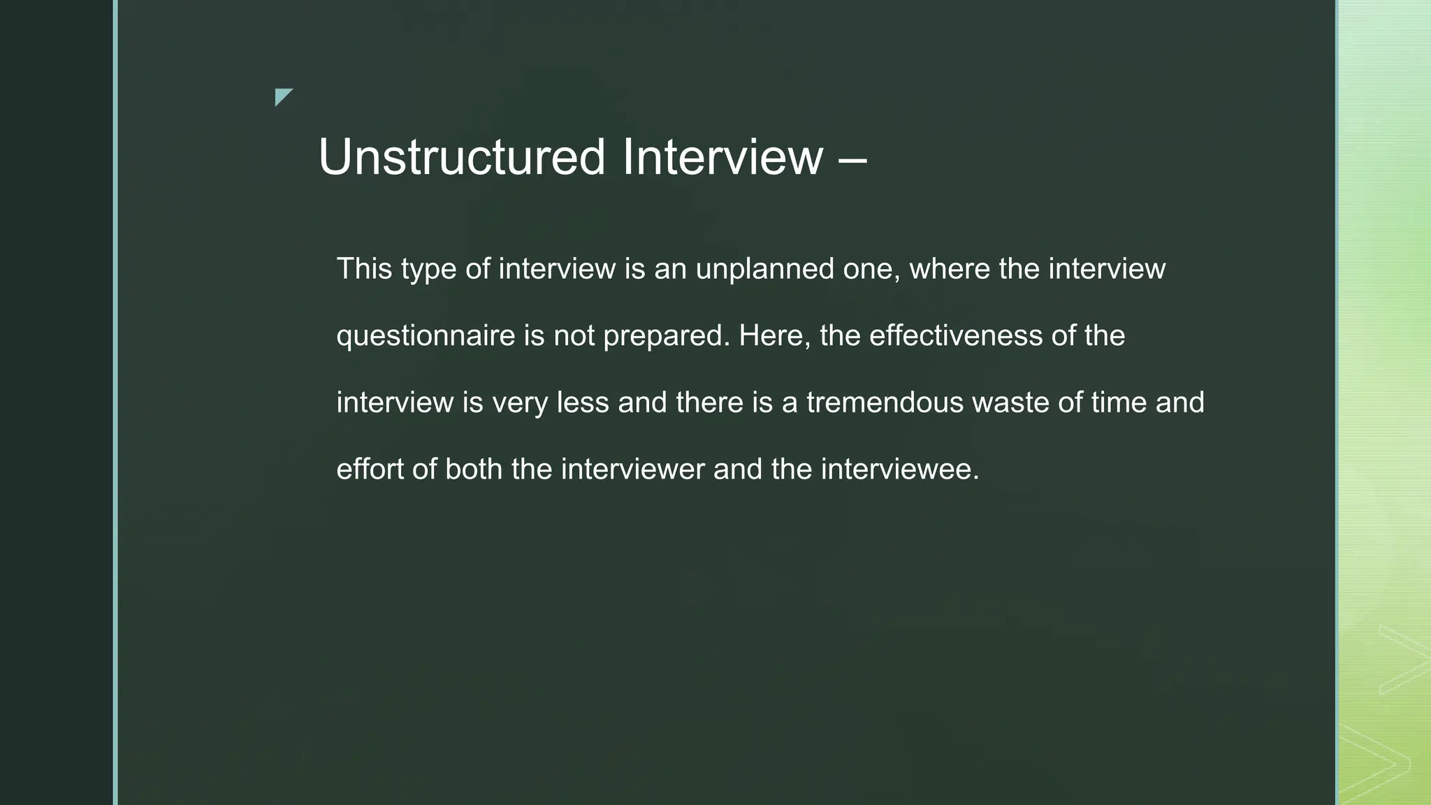 ◤
Unstructured Interview –
This type of interview is an unplanned one, where the interview
questionnaire is not prepared. Here, the effectiveness of the
interview is very less and there is a tremendous waste of time and
effort of both the interviewer and the interviewee.
 