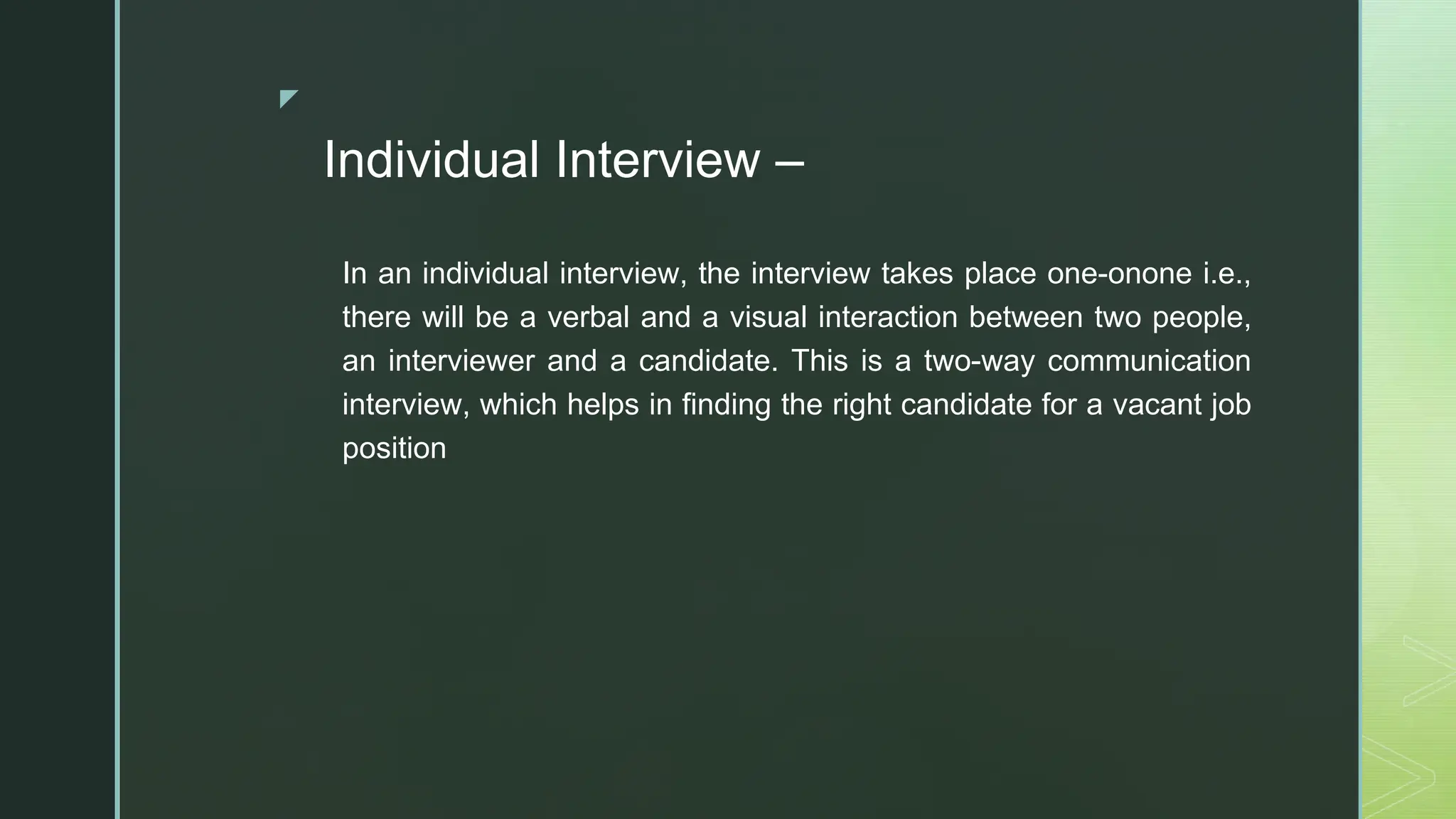 ◤
Individual Interview –
In an individual interview, the interview takes place one-onone i.e.,
there will be a verbal and a visual interaction between two people,
an interviewer and a candidate. This is a two-way communication
interview, which helps in finding the right candidate for a vacant job
position
 