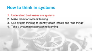How to think in systems
1. Understand businesses are systems
2. Make room for system thinking
3. Use system thinking to identify death threats and “one things”
4. Take a systematic approach to learning
 