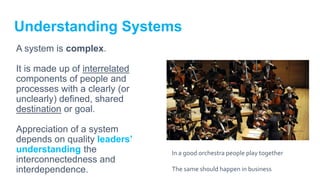 Understanding Systems
A system is complex.
It is made up of interrelated
components of people and
processes with a clearly (or
unclearly) defined, shared
destination or goal.
Appreciation of a system
depends on quality leaders’
understanding the
interconnectedness and
interdependence.
In a good orchestra people play together
The same should happen in business
 