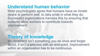 Understand human behavior
Most psychologists agree that humans have an innate
desire to perform well, to take pride in what they do.
Successful organizations harness this by ensuring that
systems allow workers to contribute towards
improvement.
Theory of knowledge
Improvement isn’t something you do once and forget
about, it isn’t a process with an end-point. Improvement
within an organization has to be continuous.
 