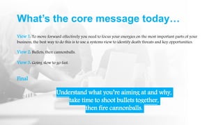 What’s the core message today…
View 1: To move forward effectively you need to focus your energies on the most important parts of your
business, the best way to do this is to use a systems view to identify death threats and key opportunities.
View 2: Bullets, then cannonballs.
View 3: Going slow to go fast.
Final
Understand what you’re aiming at and why,
take time to shoot bullets together,
then fire cannonballs.
 