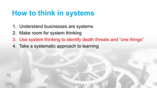 How to think in systems
1. Understand businesses are systems
2. Make room for system thinking
3. Use system thinking to identify death threats and “one things”
4. Take a systematic approach to learning
 