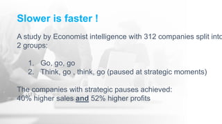 Slower is faster !
A study by Economist intelligence with 312 companies split into
2 groups:
1. Go, go, go
2. Think, go , think, go (paused at strategic moments)
The companies with strategic pauses achieved:
40% higher sales and 52% higher profits
 