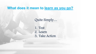 What does it mean to learn as you go?
Quite Simply…
1. Test
2. Learn
3. Take Action
 