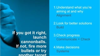 If you got it right,
launch
cannonballs.
If not, fire more
bullets or try
1.Understand what you’re
aiming at and why
Alignment
2.Look for better solutions
Build
3.Check progress
Communicate + Check
4.Make decisions
Systems
 