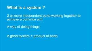 What is a system ?
2 or more independent parts working together to
achieve a common aim
A way of doing things
A good system = product of parts
6
 