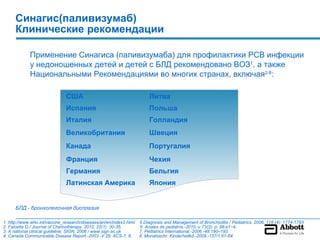 Синагис(паливизумаб)
      Клинические рекомендации

             Применение Синагиса (паливизумаба) для профилактики РСВ инфекции
             у недоношенных детей и детей с БЛД рекомендовано ВОЗ1, а также
             Национальными Рекомендациями во многих странах, включая2-8:

                               США                                       Литва
                               Испания                                   Польша
                               Италия                                    Голландия
                               Великобритания                            Швеция
                               Канада                                    Португалия
                               Франция                                   Чехия
                               Германия                                  Бельгия
                               Латинская Америка                         Япония


      БЛД - бронхолегочная дисплазия

1. http://www.who.int/vaccine_research/diseases/ari/en/index2.html   5.Diagnosis and Management of Bronchiolitis / Pediatrics, 2006, 118 (4): 1774-1793
2. Faloella G./ Journal of Chemotherapy, 2010, 22(1): 30-35.         6. Anales de pediatría.-2010.-v.73(2): p. 98.e1−4.
3. A national clinical guideline, SIGN, 2006 / www.sign.ac.uk        7. Pediatrics International.-2006.-48:190–193.
4. Canada Communicable Disease Report.-2003.-V.29: ACS-7, 8.         8. Monatsschr. Kinderheilkd.-2009.-157/1:61-64.
 