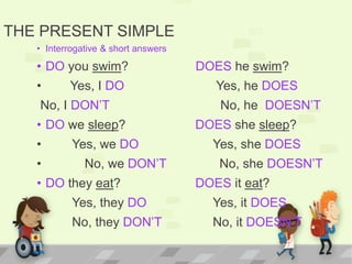 THE PRESENT SIMPLE
• Interrogative & short answers
• DO you swim? DOES he swim?
• Yes, I DO Yes, he DOES
No, I DON’T No, he DOESN’T
• DO we sleep? DOES she sleep?
• Yes, we DO Yes, she DOES
• No, we DON’T No, she DOESN’T
• DO they eat? DOES it eat?
• Yes, they DO Yes, it DOES
• No, they DON’T No, it DOESN’T
 