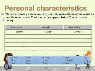 blonde brown brown short red
blue grey grey straight curly
fair wavy long green black
Hair colour Hair style Eye colour
blonde straight brown
III.- Write the words given below in the correct place. Some of them can be
in more than one place. That`s why they appear twice. You can use a
dictionary.
 
