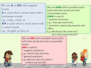 We use A or AN with singular
nouns.
A is used when a noun starts with a
consonant sound;
e.g. A dog, a book, etc.
AN is used when a noun starts with
a vowel sound;
e.g. An apple, an hour, etc.
We use SOME with countable nouns
(only with their plural) and with
uncountable nouns.
SOME is used in:
* positive sentences;
e.g. I have got some time.
* questions, expressing requests and
offers;
E.g. Would you like some tea?
Can I have some biscuits?
We use ANY with countable nouns (only
with their plural) and with uncountable
nouns.
ANY is used in:
* negative sentences;
e.g. I haven‘t got any time.
* general questions;
e.g. Have you got any sisters?
Is there any tea left?
 