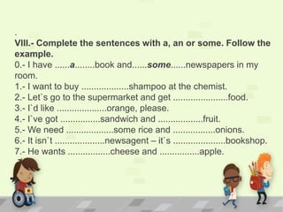 .
VIII.- Complete the sentences with a, an or some. Follow the
example.
0.- I have ......a........book and......some......newspapers in my
room.
1.- I want to buy ...................shampoo at the chemist.
2.- Let`s go to the supermarket and get ......................food.
3.- I`d like ....................orange, please.
4.- I`ve got ................sandwich and ..................fruit.
5.- We need ...................some rice and .................onions.
6.- It isn`t ....................newsagent – it`s .....................bookshop.
7.- He wants .................cheese and ................apple.
 