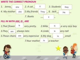 WRITE THE CORRECT PRONOUN
1. Jenny________ 2. A cat ________ 3. Students _______
4. My mother ______ 5.My friends _______ 6. Jack ___________
7. Books ___________
FILL IN WITH AM, IS , ARE
1.That flower ______ very pretty. 2.Mike _________a very nice boy
3.They ______ always late. 4.Linda ________very tall
5.Those chairs _____very expensive 6.My dog __________small
7.Your mother ______a teacher
she it they
she They He
it
is is
are is
are is
is
 