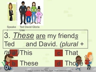 a
3. These are my friends
Ted and David. (plural +
near)This
© Jenny C. La 2013. This, That, These, Those Lesson and Quiz.
Theseb d
c That
Those√ 41
Speake
r
Ted David Gloria
Lisa
 