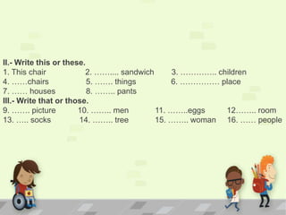 II.- Write this or these.
1. This chair 2. …….... sandwich 3. ………….. children
4. ……chairs 5. ……. things 6. …………… place
7. …… houses 8. …….. pants
III.- Write that or those.
9. ……. picture 10. …….. men 11. ……..eggs 12…….. room
13. ….. socks 14. …….. tree 15. …….. woman 16. …… people
 