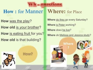 How : for Manner
How was the play?
How old is your brother?
How is eating fruit for you?
How old is that building?
Where: for Place
Where do they go every Saturday?
Where is Peter working?
Where does he live?
Where do Melissa and Jessica study?
Where
?
 