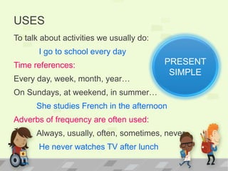 USES
To talk about activities we usually do:
I go to school every day
Time references:
Every day, week, month, year…
On Sundays, at weekend, in summer…
She studies French in the afternoon
Adverbs of frequency are often used:
Always, usually, often, sometimes, never…
He never watches TV after lunch
PRESENT
SIMPLE
 