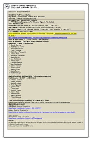COLEGIO CAMILO HENRÍQUEZ
DIRECCIÓN ACADÉMICA BÁSICA
realización de actividad física.
RELIGIÓN: Prof. Yáremi Ibáñez
Obj.: Crear Conciencia del cuidado de la Naturaleza.
Miércoles: Cuaderno y lápices de colores.
AULA VIRTUAL / BIBLIOTECA VIRTUAL:
 PPT “Sistema Respiratorio” y “Sistema Digestivo”(estudiar)
TEST ME PREPARO
LENGUAJE: Desde el lunes 06 (19:00 hrs.) hasta el lunes 13 (14:00 hrs.)
MATEMATICA: Desde el martes 07 (19:00 hrs.) hasta el lunes 14 (14:00 hrs.)
INGLÉS EV. SEMESTRAL: Desde el viernes 17 (19:00 hrs.) hasta el viernes 24 (14:00 hrs.)
CALENDARIO DE EVALUACIONES
Revisar desde el Home o página de inicio del portal camilino el Calendario de Pruebas del mes
de JUNIO:
http://portalcamilino.cl/web/index.php/recursos-educativos/calendario-de-pruebas
NIVELACIONES PAC Y/ TALLER DE PSICOPEDAGOGÍA:
NIVELACIÓN PAC LENGUAJE: Profesora Erika Allendes
Día Lunes 13: 45 A 14: 45 HORAS
 Camilo Barrera
 Martin De La Fuente
 Joaquín Espinoza
 Paula Figueroa
 Maximiliano Fuenzalida
 Alonso Mora
 Sebastián Painequeo
 Martin Panes
 Iska Rodríguez
 Isidora Rojas
 Cristóbal Salinas
 Allen Sepúlveda
 Kathya Tamarin
 Javiera Tobar
 Martin Torres
 Alexis Torres
 Martin Venegas
NIVELACIÓN PAC MATEMÁTICA: Profesora Nancy Verdugo
Día Miércoles 13: 45 A 14: 45 HORAS
 Catalina Andrade
 Polette Aravena
 Alexis Encalada
 Paula Figueroa
 Ignacia Frost
 Cesar López
 Mauricio López
 Alonso Mora
 Martín Panes
 Martín Venegas
 Felipe Vásquez
Taller Psicopedagogía: Miércoles de 13:45 a 14:45 horas
Los alumnos que deben asistir al Taller, serán citados mediante comunicación en su agenda.
¡QUIERO SABER MÁS!
CIENCIAS: Sistema Circulatorio
https://www.youtube.com/watch?v=lPb-JnNHVuY
Juegos Sistema Respiratorio
https://luisamariaarias.wordpress.com/cono/tema-2-a-nutricion-no-ser-humano/sistema-respiratorio/
LENGUAJE: Texto Informativo
https://www.youtube.com/watch?v=UPAsbcAzwuU
ANEXOS
Narra a través de un comics la historia central del texto, con un mínimo de 6 viñetas y un máximo de 8. Se debe entrega el
trabajo en hoja de block grande.
Fecha de entrega: Miércoles 29 de Junio
 