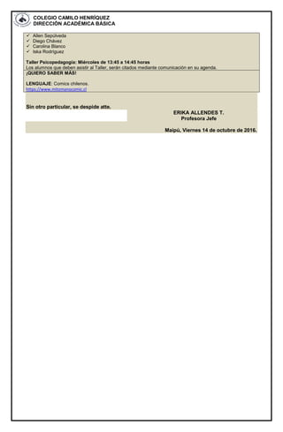 COLEGIO CAMILO HENRÍQUEZ
DIRECCIÓN ACADÉMICA BÁSICA
 Allen Sepúlveda
 Diego Chávez
 Carolina Blanco
 Iska Rodríguez
Taller Psicopedagogía: Miércoles de 13:45 a 14:45 horas
Los alumnos que deben asistir al Taller, serán citados mediante comunicación en su agenda.
¡QUIERO SABER MÁS!
LENGUAJE: Comics chilenos.
https://www.mitomanocomic.cl
Sin otro particular, se despide atte.
ERIKA ALLENDES T.
Profesora Jefe
Maipú, Viernes 14 de octubre de 2016.
 