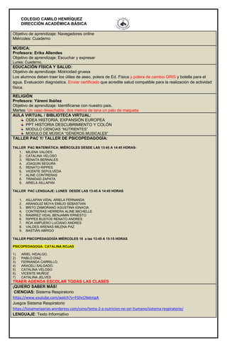 COLEGIO CAMILO HENRÍQUEZ
DIRECCIÓN ACADÉMICA BÁSICA
Objetivo de aprendizaje: Navegadores online
Miércoles: Cuaderno
MÚSICA:
Profesora: Erika Allendes
Objetivo de aprendizaje: Escuchar y expresar
Lunes: Cuaderno.
EDUCACIÓN FÍSICA Y SALUD:
Objetivo de aprendizaje: Motricidad gruesa
Los alumnos deben traer los útiles de aseo, polera de Ed. Física y polera de cambio GRIS y botella para el
agua. Evaluación diagnóstica. Enviar certificado que acredite salud compatible para la realización de actividad
física.
RELIGIÓN
Profesora: Yáremi Ibáñez
Objetivo de aprendizaje: Identificarse con nuestro país.
Martes: Un vaso desechable, dos metros de lana un palo de maqueta
AULA VIRTUAL / BIBLIOTECA VIRTUAL:
ODEA HISTORIA, EXPANSIÓN EUROPEA
PPT HISTORIA DESCUBRIMIENTO Y COLÓN
MODULO CIENCIAS “NUTRIENTES”
MODULO DE MÚSICA “GÉNEROS MUSICALES”
TALLER PAC Y/ TALLER DE PSICOPEDAGOGÍA:
TALLER PAC MATEMÁTICA: MIÉRCOLES DESDE LAS 13:45 A 14:45 HORAS-
1. MILENA VALDES
2. CATALINA VELOSO
3. RENATA BERNALES
4. JOAQUIN SEGURA
5. RENATO RIPPES
6. VICENTE SEPULVEDA
7. ALINE CONTRERAS
8. TRINIDAD ZAPATA
9. ARIELA AILLAPAN
TALLER PAC LENGUAJE: LUNES DESDE LAS 13:45 A 14:45 HORAS
1. AILLAPAN VIDAL ARIELA FERNANDA
2. ARANGUIZ MOYA EMILIO SEBASTIAN
3. BRITO ZAMORANO AGUSTINA IGNACIA
4. CONTRERAS HERRERA ALINE MICHELLE
5. RAMIREZ VIDAL BENJAMIN ERNESTO
6. RIPPES BUSTOS RENATO ANDRES
7. ROA AMPUERO LUCIANO ANDRES
8. VALDES ARENAS MILENA PAZ
9. BASTIÁN ABRIGO
TALLER PSICOPEDAGOGÍA MIÉRCOLES 16 a las 13:45 A 15:15 HORAS
PSICOPEDAGOGA: CATALINA ROJAS
1) ARIEL HIDALGO.
2) PABLO DÍAZ.
3) FERNANDA CARRILLO.
4) ARACELI SALGADO.
5) CATALINA VELOSO
6) VICENTE MUÑOZ
7) CATALINA JELVES
TRAER AGENDA ESCOLAR TODAS LAS CLASES
¡QUIERO SABER MÁS!
CIENCIAS: Sistema Respiratorio
https://www.youtube.com/watch?v=FGhcCNxtmpA
Juegos Sistema Respiratorio
https://luisamariaarias.wordpress.com/cono/tema-2-a-nutricion-no-ser-humano/sistema-respiratorio/
LENGUAJE: Texto Informativo
 