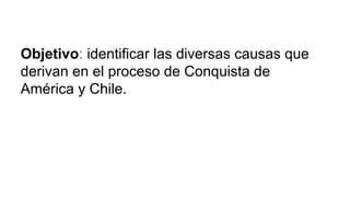 Objetivo: identificar las diversas causas que
derivan en el proceso de Conquista de
América y Chile.
 