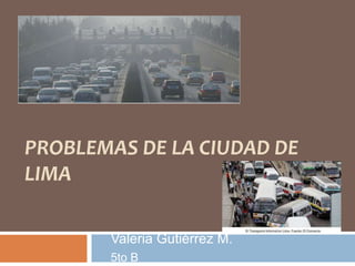 PROBLEMAS DE LA CIUDAD DE 
LIMA 
Valeria Gutiérrez M. 
5to B 
 