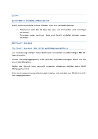 OUTPUT
OUTPUT PROSES MEMPERBAHARUI BIODATA
Setelah proses memperbaharui selesai dilakukan, sistem akan memberikan keluaran:
 Penyimpanan entri data ke basis data (jika user memutuskan untuk menyimpan
perubahan)
 Pemunculan pesan konfirmasi (baik untuk kondisi perubahan disimpan maupun
dibatalkan)
CONSTRAINTS AND RULE
CONSTRAINTS AND RULE PADA PROSES MEMPERBAHARUI BIODATA
User harus sekurang-kurangnya memperbaharui data sebanyak satu kali, sebelum bagian Who am I
dapat ditampilkan.
Jika user tidak mengunggah gambar, maka bagian foto profil akan dikosongkan. Seluruh isian data
lainnya tetap ditampilkan.
Gambar yang diunggah harus memenuhi persyaratan sebagaimana dijelaskan dalam US-009
(Mengunggah gambar).
Setiap kali proses pembaharuan dilakukan, data terdahulu pada basis data akan ditindih (overwrite)
oleh data yang lebih baru.
 