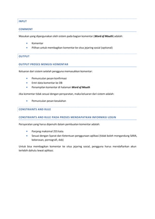 INPUT
COMMENT
Masukan yang dipergunakan oleh sistem pada bagian komentar (Word of Mouth) adalah:
 Komentar
 Pilihan untuk membagikan komentar ke situs jejaring sosial (optional)
OUTPUT
OUTPUT PROSES MENGISI KOMENTAR
Keluaran dari sistem setelah pengguna memasukkan komentar:
 Pemunculan pesan konfirmasi
 Entri data komentar ke DB
 Penampilan komentar di halaman Word of Mouth
Jika komentar tidak sesuai dengan persyaratan, maka keluaran dari sistem adalah:
 Pemunculan pesan kesalahan
CONSTRAINTS AND RULE
CONSTRAINTS AND RULE PADA PROSES MENDAPATKAN INFORMASI LOGIN
Persyaratan yang harus dipenuhi dalam pembuatan komentar adalah:
 Panjang maksimal 255 kata.
 Sesuai dengan Syarat dan Ketentuan penggunaan aplikasi (tidak boleh mengandung SARA,
kekerasan, pornografi, dsb)
Untuk bisa membagikan komentar ke situs jejaring sosial, pengguna harus mendaftarkan akun
terlebih dahulu lewat aplikasi.
 