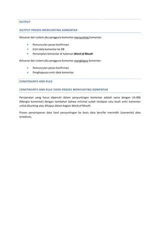 OUTPUT
OUTPUT PROSES MENYUNTING KOMENTAR
Keluaran dari sistem jika pengguna komentar menyunting komentar:
 Pemunculan pesan konfirmasi
 Entri data komentar ke DB
 Penampilan komentar di halaman Word of Mouth
Keluaran dari sistem jika pengguna komentar menghapus komentar:
 Pemunculan pesan konfirmasi
 Penghapusan entri data komentar
CONSTRAINTS AND RULE
CONSTRAINTS AND RULE PADA PROSES MENYUNTING KOMENTAR
Persyaratan yang harus dipenuhi dalam penyuntingan komentar adalah sama dengan US-006
(Mengisi komentar) dengan tambahan bahwa minimal sudah terdapat satu buah entri komentar
untuk disunting atau dihapus dalam bagian Word of Mouth.
Proses penyimpanan data hasil penyuntingan ke basis data bersifat menindih (overwrite) data
terdahulu.
 