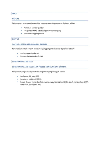 INPUT
PICTURE
Dalam proses pengunggahan gambar, masukan yang dipergunakan dari user adalah:
 Pemilihan sumber gambar
 File gambar ATAU foto hasil pemotretan langsung
 Konfirmasi unggah gambar
OUTPUT
OUTPUT PROSES MENGUNGGAH GAMBAR
Keluaran dari sistem setelah proses mengunggah gambar selesai dijalankan adalah:
 Entri data gambar ke DB
 Pemunculan pesan konfirmasi
CONSTRAINTS AND RULE
CONSTRAINTS AND RULE PADA PROSES MENGUNGGAH GAMBAR
Persyaratan yang harus dipenuhi dalam gambar yang diunggah adalah:
 Berformat JPG atau JPEG
 Berukuran maksimal 100 KB
 Sesuai dengan Syarat dan Ketentuan penggunaan aplikasi (tidak boleh mengandung SARA,
kekerasan, pornografi, dsb)
 