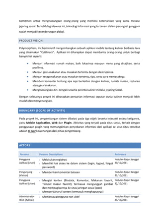 komitmen untuk menghubungkan orang-orang yang memiliki ketertarikan yang sama melalui
jejaring sosial. Terlebih lagi dewasa ini, teknologi informasi yang tertanam dalam perangkat genggam
sudah menjadi kecenderungan global.
PRODUCT VISION
Polymorphism, Inc berinisiatif mengembangkan sebuah aplikasi mobile tentang kuliner berbasis Java
yang dinamakan “Cultlinary”. Aplikasi ini diharapkan dapat membantu orang-orang untuk berbagi
banyak hal seperti:
 Mencari informasi rumah makan, baik lokasinya maupun menu yang disajikan, serta
profilnya.
 Mencari jenis makanan atau masakan tertentu dengan deskripsinya.
 Mencari resep makanan atau masakan tertentu, tips, serta cara memasaknya.
 Memberi komentar tentang apa saja berkaitan dengan kuliner, rumah makan, restoran
atau gerai makanan.
 Menghubungkan diri dengan sesama pecinta kuliner melalui jejaring sosial.
Dengan selesainya proyek ini diharapkan pencarian informasi seputar dunia kuliner menjadi lebih
mudah dan menyenangkan.
BOUNDARY (SCOPE OF ACTIVITY)
Pada proyek ini, pengembangan sistem dibatasi pada tiga objek beserta interaksi antara ketiganya,
yaitu Mobile Application, Web dan Plugin. Aktivitas yang terjadi pada situs sosial, terkait dengan
penggunaan plugin yang memungkinkan penyebaran informasi dari aplikasi ke situs-situs tersebut
adalah di luar kewenangan dari pihak pengembang.
ACTORS
Persona Persona Descriptions Reference
Pengguna
Aplikasi (User)
 Melakukan registrasi
 Memiliki hak akses ke dalam sistem (login, logout, forgot
password)
Notulen Rapat tanggal
20/10/2011
Pengunjung
(Visitor)
 Memberikan komentar balasan Notulen Rapat tanggal
21/10/2011
Pengguna
Aplikasi (User)
 Mengisi konten (Biodata, Komentar, Makanan favorit,
Tempat makan favorit), termasuk mengunggah gambar
dan membagikannya ke situs jaringan sosial (opsi)
 Memperbaharui konten (termasuk menghapusnya)
Notulen Rapat tanggal
22/10/2011
Administrator
Web (Admin)
 Memantau pengguna non-aktif Notulen Rapat tanggal
24/10/2011
 