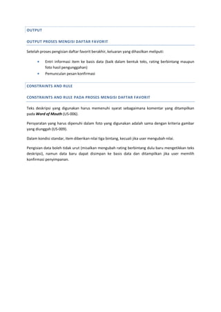 OUTPUT
OUTPUT PROSES MENGISI DAFTAR FAVORIT
Setelah proses pengisian daftar favorit berakhir, keluaran yang dihasilkan meliputi:
 Entri informasi item ke basis data (baik dalam bentuk teks, rating berbintang maupun
foto hasil pengunggahan)
 Pemunculan pesan konfirmasi
CONSTRAINTS AND RULE
CONSTRAINTS AND RULE PADA PROSES MENGISI DAFTAR FAVORIT
Teks deskripsi yang digunakan harus memenuhi syarat sebagaimana komentar yang ditampilkan
pada Word of Mouth (US-006).
Persyaratan yang harus dipenuhi dalam foto yang digunakan adalah sama dengan kriteria gambar
yang diunggah (US-009).
Dalam kondisi standar, item diberikan nilai tiga bintang, kecuali jika user mengubah nilai.
Pengisian data boleh tidak urut (misalkan mengubah rating berbintang dulu baru mengetikkan teks
deskripsi), namun data baru dapat disimpan ke basis data dan ditampilkan jika user memilih
konfirmasi penyimpanan.
 