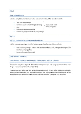 INPUT
ITEM INFORMATION
Masukan yang dibutuhkan dari user untuk proses menyunting daftar favorit ini adalah:
 Teks hasil penyuntingan
 Penilaian dalam bentuk rating berbintang
 Foto
 Konfirmasi penyimpanan data
 Konfirmasi penghapusan ATAU penyuntingan
OUTPUT
OUTPUT PROSES MENYUNTING DAFTAR FAVORIT
Setelah proses penyuntingan berakhir, keluaran yang dihasilkan oleh sistem meliputi:
 Entri hasil penyuntingan ke basis data (baik dalam bentuk teks, rating berbintang maupun
foto hasil pengunggahan)
 Pemunculan pesan konfirmasi
CONSTRAINTS AND RULE
CONSTRAINTS AND RULE PADA PROSES MENYUNTING DAFTAR FAVORIT
Persyaratan yang harus dipenuhi dalam teks deskripsi maupun foto yang digunakan adalah sama
dengan proses mengisi daftar favorit (US-010).
Penyuntingan data boleh tidak urut sebagaimana dalam proses mengisi daftar favorit (US-010). Data
baru diperbaharui ke basis data dan ditampilkan jika user memilih konfirmasi penyimpanan. Proses
penyimpanan hasil penyuntingan ke basis data bersifat menindih (overwrite) data terdahulu.
Jika memilih untuk
menyunting data
 