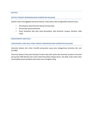 OUTPUT
OUTPUT PROSES MENINGGALKAN KOMENTAR BALASAN
Setelah visitor meninggalkan komentar balasan, maka sistem akan menghasilkan keluaran yaitu:
 Penyimpanan data komentar balasan ke basis data
 Pemunculan pesan konfirmasi
 Pesan kesalahan (jika data yang dimasukkan, baik komentar maupun identitas, tidak
valid).
CONSTRAINTS AND RULE
CONSTRAINTS AND RULE PADA PROSES MENINGGALKAN KOMENTAR BALASAN
Komentar balasan dari visitor memiliki persyaratan yang sama sebagaimana komentar dari user
(US-006).
Komentar balasan hanya bisa disimpan ke basis data oleh sistem jika komentar tersebut memenuhi
persyaratan DAN identitas dari visitor telah dimasukkan dengan benar. Jika tidak, maka sistem akan
menampilkan pesan kesalahan dan visitor harus mengetik ulang.
 
