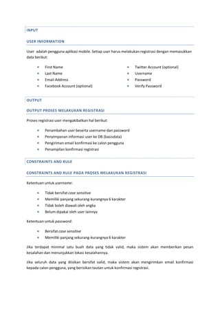 INPUT
USER INFORMATION
User adalah pengguna aplikasi mobile. Setiap user harus melakukan registrasi dengan memasukkan
data berikut:
 First Name
 Last Name
 Email Address
 Facebook Account (optional)
 Twitter Account (optional)
 Username
 Password
 Verify Password
OUTPUT
OUTPUT PROSES MELAKUKAN REGISTRASI
Proses registrasi user mengakibatkan hal berikut:
 Penambahan user beserta username dan password
 Penyimpanan informasi user ke DB (basisdata)
 Pengiriman email konfirmasi ke calon pengguna
 Penampilan konfirmasi registrasi
CONSTRAINTS AND RULE
CONSTRAINTS AND RULE PADA PROSES MELAKUKAN REGISTRASI
Ketentuan untuk username:
 Tidak bersifat case sensitive
 Memiliki panjang sekurang-kurangnya 6 karakter
 Tidak boleh diawali oleh angka
 Belum dipakai oleh user lainnya
Ketentuan untuk password:
 Bersifat case sensitive
 Memiliki panjang sekurang-kurangnya 6 karakter
Jika terdapat minimal satu buah data yang tidak valid, maka sistem akan memberikan pesan
kesalahan dan menunjukkan lokasi kesalahannya.
Jika seluruh data yang diisikan bersifat valid, maka sistem akan mengirimkan email konfirmasi
kepada calon pengguna, yang berisikan tautan untuk konfirmasi registrasi.
 