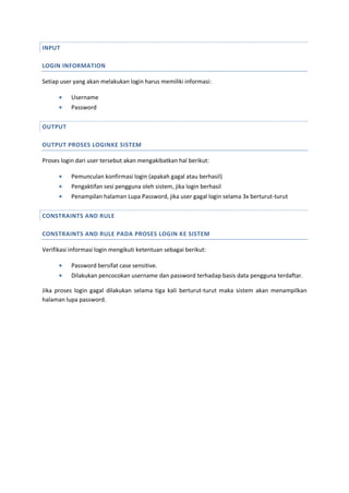 INPUT
LOGIN INFORMATION
Setiap user yang akan melakukan login harus memiliki informasi:
 Username
 Password
OUTPUT
OUTPUT PROSES LOGINKE SISTEM
Proses login dari user tersebut akan mengakibatkan hal berikut:
 Pemunculan konfirmasi login (apakah gagal atau berhasil)
 Pengaktifan sesi pengguna oleh sistem, jika login berhasil
 Penampilan halaman Lupa Password, jika user gagal login selama 3x berturut-turut
CONSTRAINTS AND RULE
CONSTRAINTS AND RULE PADA PROSES LOGIN KE SISTEM
Verifikasi informasi login mengikuti ketentuan sebagai berikut:
 Password bersifat case sensitive.
 Dilakukan pencocokan username dan password terhadap basis data pengguna terdaftar.
Jika proses login gagal dilakukan selama tiga kali berturut-turut maka sistem akan menampilkan
halaman lupa password.
 