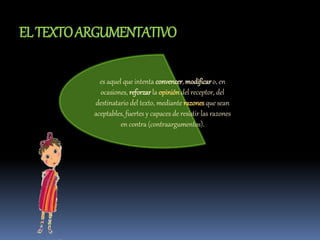 ELTEXTOARGUMENTATIVO
es aquel que intenta convencer, modificaro, en
ocasiones, reforzarla opinióndel receptor, del
destinatario del texto, mediante razones que sean
aceptables, fuertes y capaces de resistir las razones
en contra (contraargumentos).
 