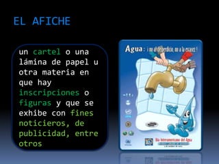EL AFICHE
un cartel o una
lámina de papel u
otra materia en
que hay
inscripciones o
figuras y que se
exhibe con fines
noticieros, de
publicidad, entre
otros
 